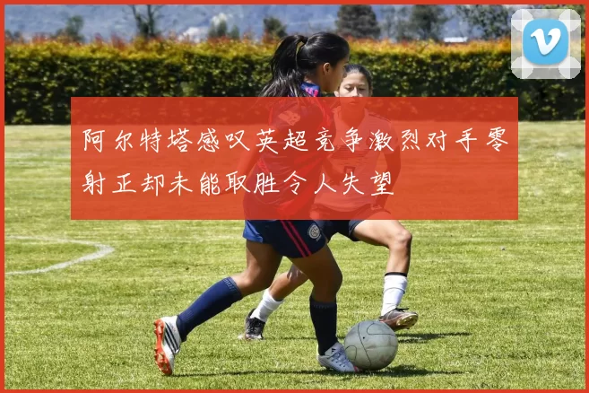 阿尔特塔感叹英超竞争激烈对手零射正却未能取胜令人失望