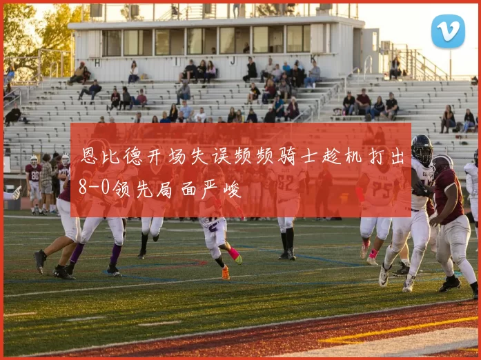恩比德开场失误频频骑士趁机打出8-0领先局面严峻
