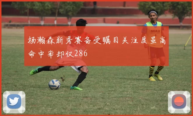 杨瀚森新秀赛备受瞩目关注度虽高命中率却仅286