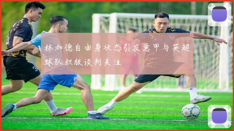 林加德自由身状态引发意甲与英超球队积极谈判关注
