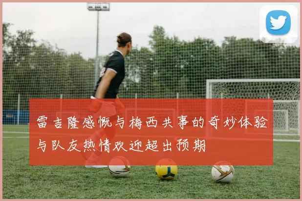 雷吉隆感慨与梅西共事的奇妙体验与队友热情欢迎超出预期