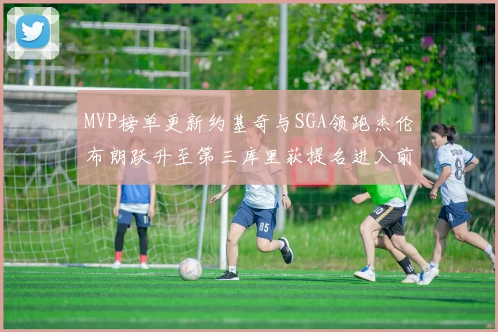 MVP榜单更新约基奇与SGA领跑杰伦布朗跃升至第三库里获提名进入前十
